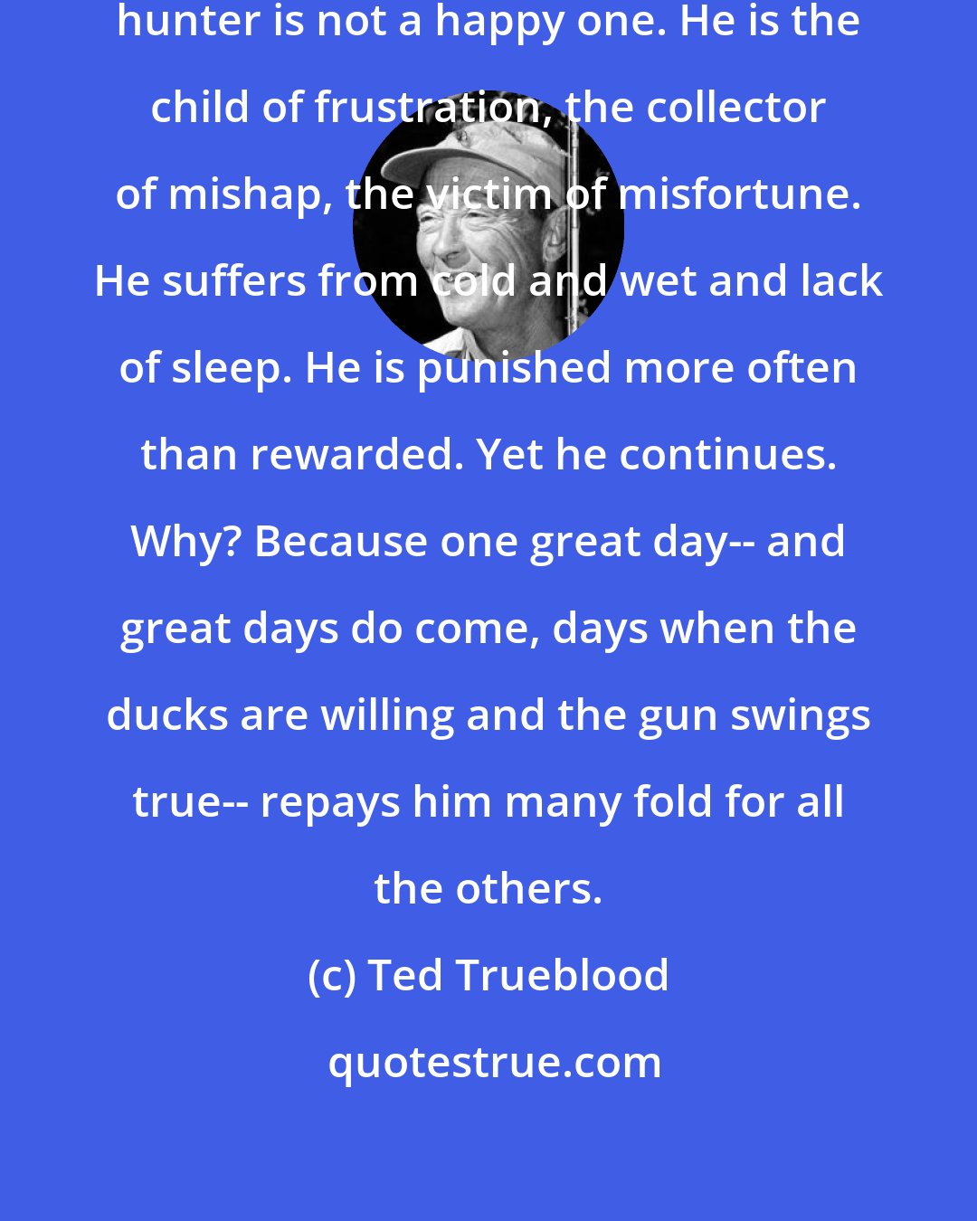 Ted Trueblood: Thus we see that the lot of the duck hunter is not a happy one. He is the child of frustration, the collector of mishap, the victim of misfortune. He suffers from cold and wet and lack of sleep. He is punished more often than rewarded. Yet he continues. Why? Because one great day-- and great days do come, days when the ducks are willing and the gun swings true-- repays him many fold for all the others.