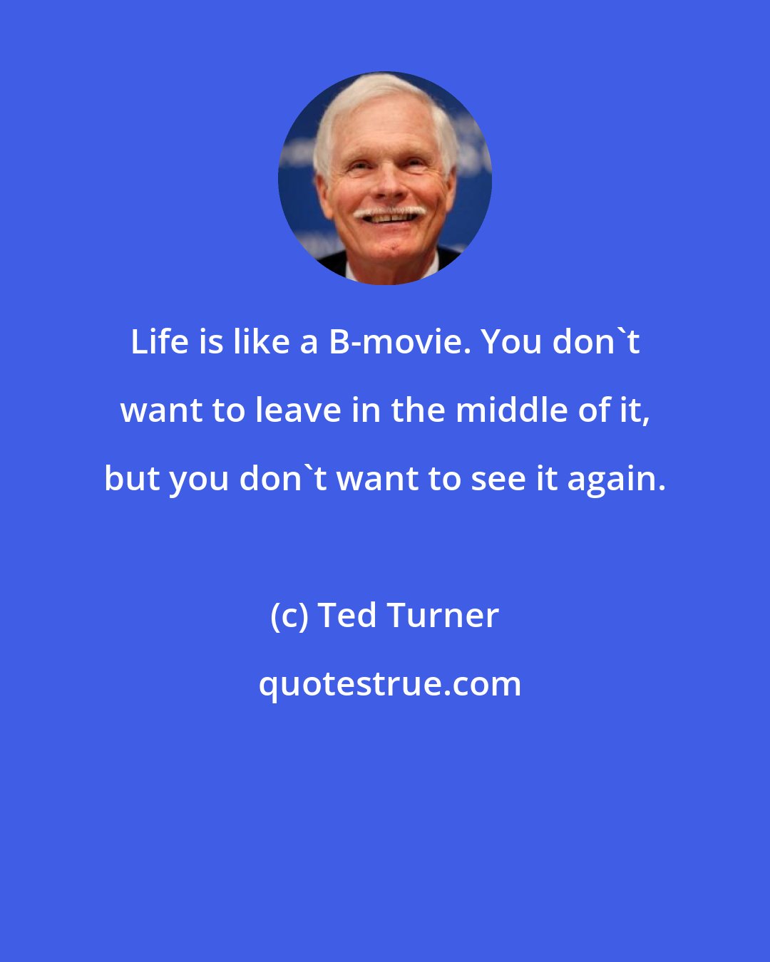Ted Turner: Life is like a B-movie. You don't want to leave in the middle of it, but you don't want to see it again.