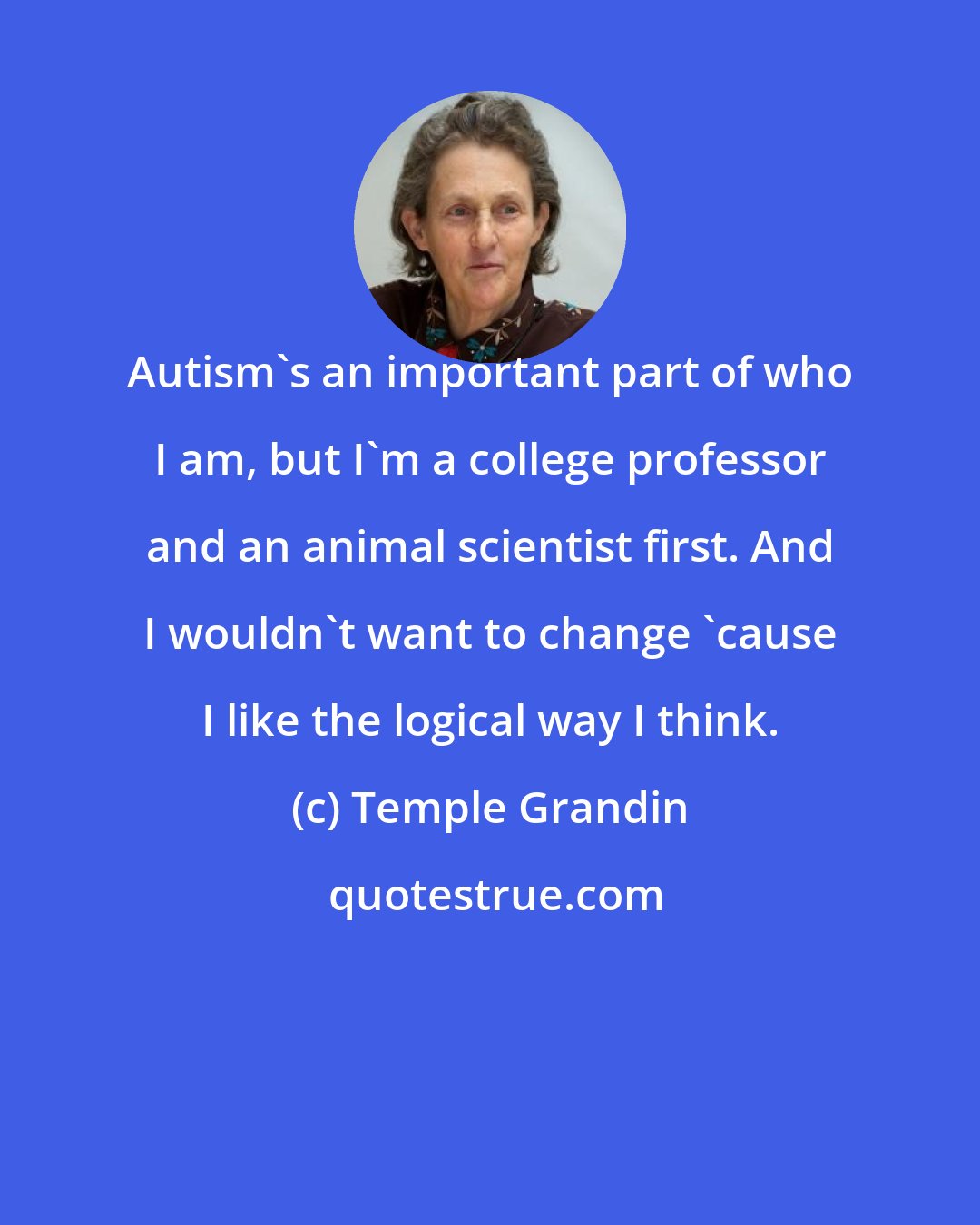 Temple Grandin: Autism's an important part of who I am, but I'm a college professor and an animal scientist first. And I wouldn't want to change 'cause I like the logical way I think.