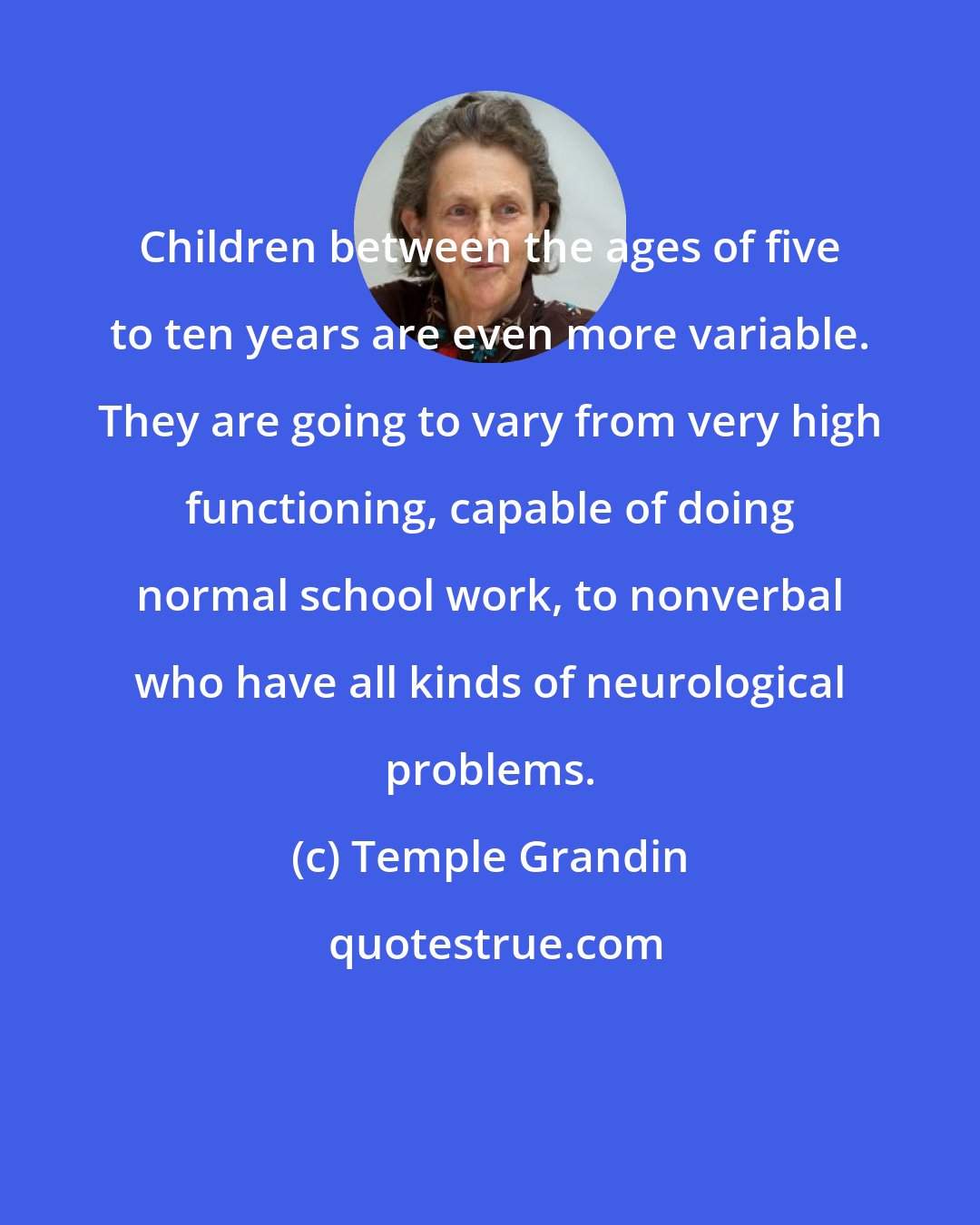 Temple Grandin: Children between the ages of five to ten years are even more variable. They are going to vary from very high functioning, capable of doing normal school work, to nonverbal who have all kinds of neurological problems.