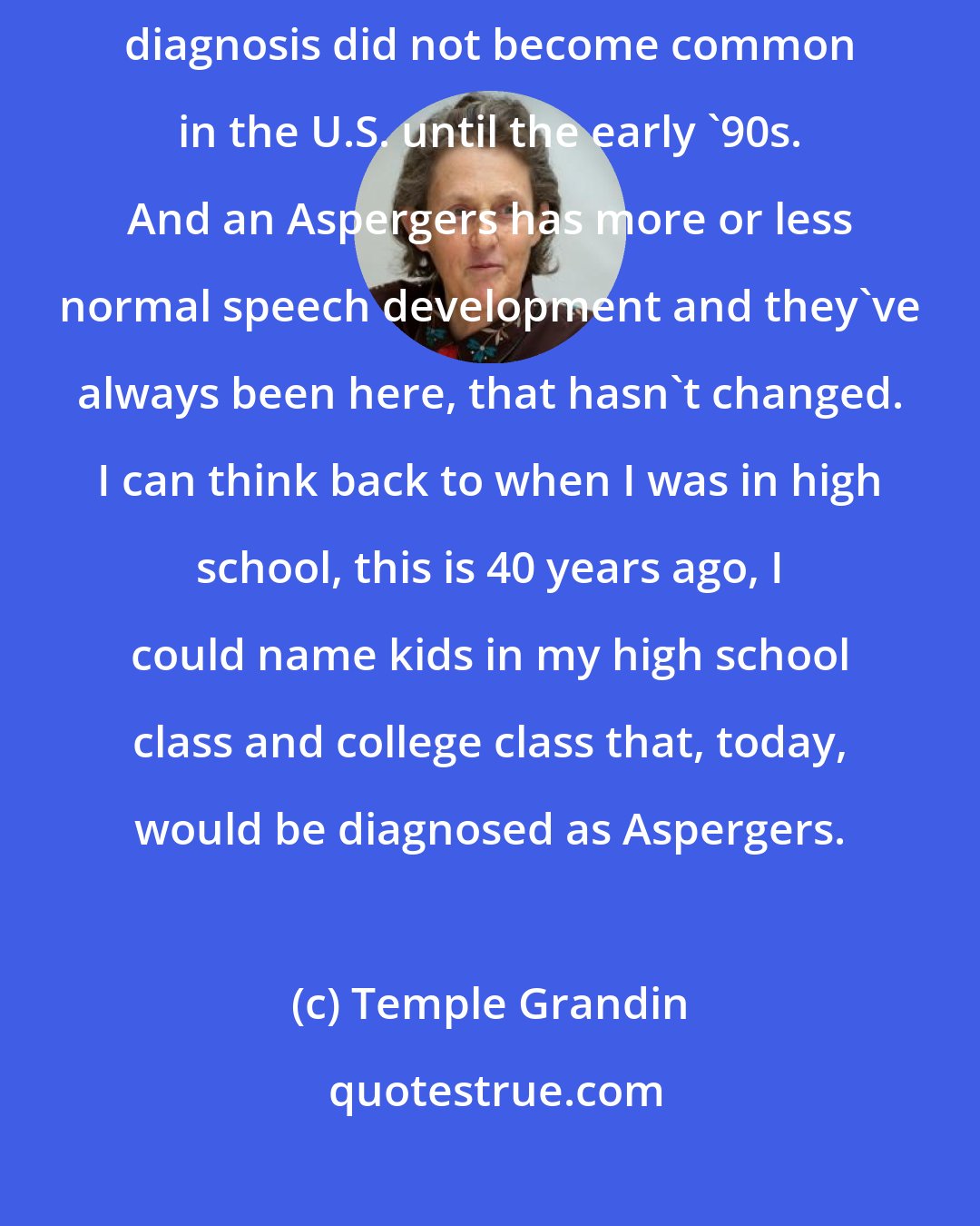 Temple Grandin: I think the mild Aspergers have always been there. You see, Asperger's diagnosis did not become common in the U.S. until the early '90s. And an Aspergers has more or less normal speech development and they've always been here, that hasn't changed. I can think back to when I was in high school, this is 40 years ago, I could name kids in my high school class and college class that, today, would be diagnosed as Aspergers.
