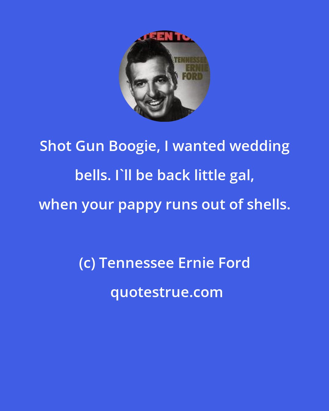 Tennessee Ernie Ford: Shot Gun Boogie, I wanted wedding bells. I'll be back little gal, when your pappy runs out of shells.