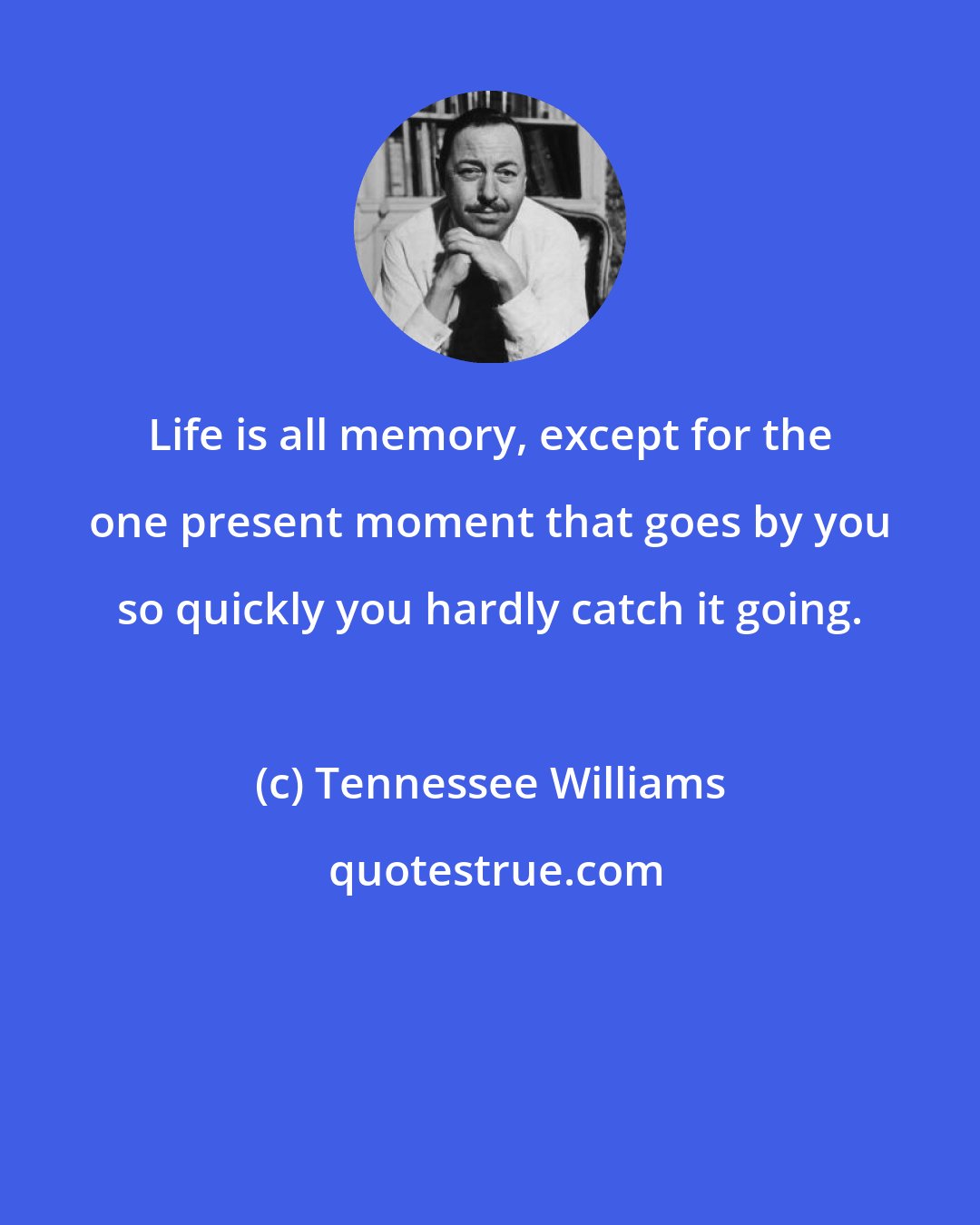 Tennessee Williams: Life is all memory, except for the one present moment that goes by you so quickly you hardly catch it going.