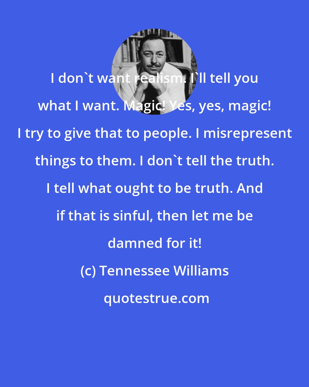Tennessee Williams: I don't want realism. I'll tell you what I want. Magic! Yes, yes, magic! I try to give that to people. I misrepresent things to them. I don't tell the truth. I tell what ought to be truth. And if that is sinful, then let me be damned for it!