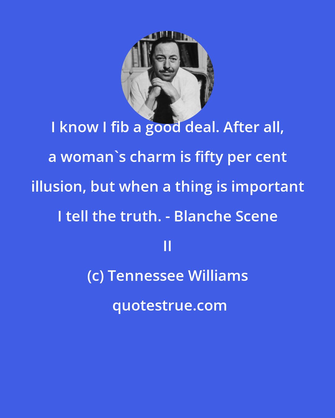 Tennessee Williams: I know I fib a good deal. After all, a woman's charm is fifty per cent illusion, but when a thing is important I tell the truth. - Blanche Scene II