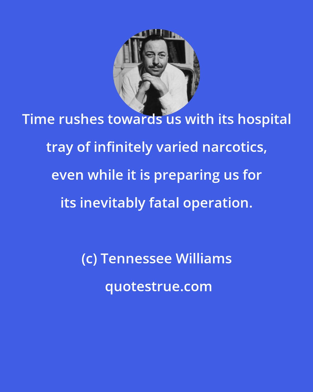 Tennessee Williams: Time rushes towards us with its hospital tray of infinitely varied narcotics, even while it is preparing us for its inevitably fatal operation.