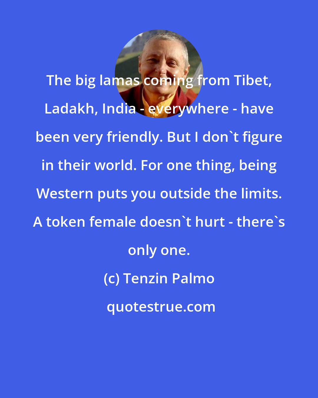 Tenzin Palmo: The big lamas coming from Tibet, Ladakh, India - everywhere - have been very friendly. But I don't figure in their world. For one thing, being Western puts you outside the limits. A token female doesn't hurt - there's only one.