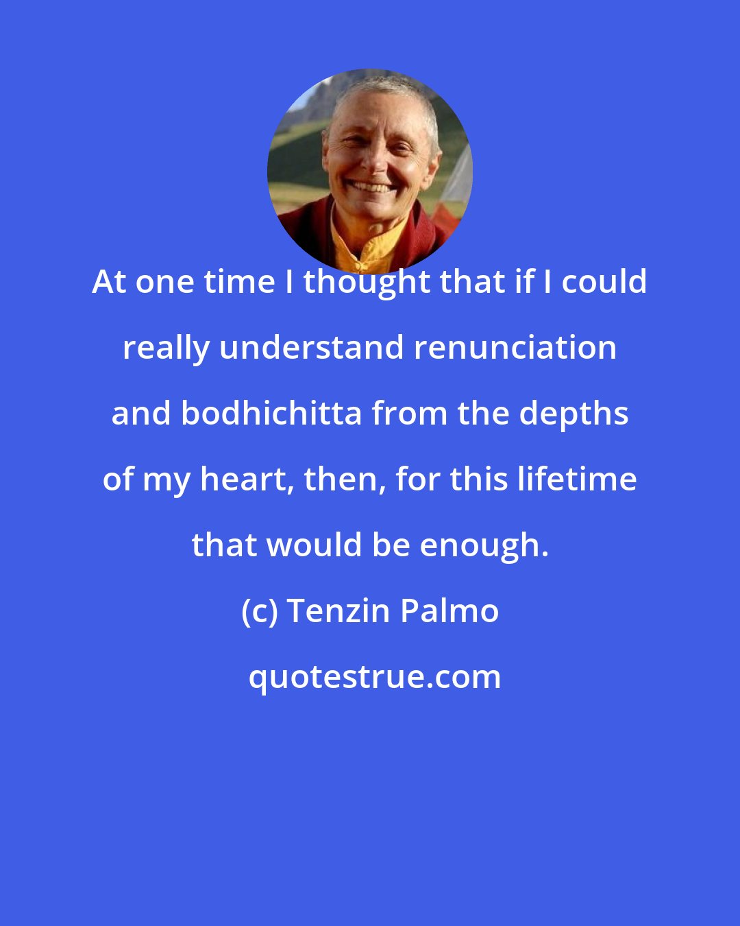 Tenzin Palmo: At one time I thought that if I could really understand renunciation and bodhichitta from the depths of my heart, then, for this lifetime that would be enough.