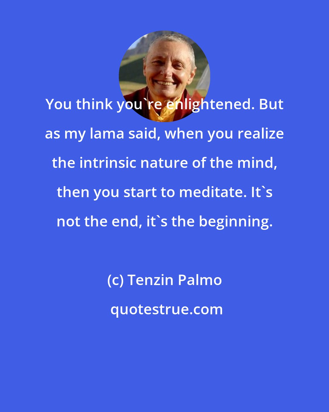 Tenzin Palmo: You think you're enlightened. But as my lama said, when you realize the intrinsic nature of the mind, then you start to meditate. It's not the end, it's the beginning.
