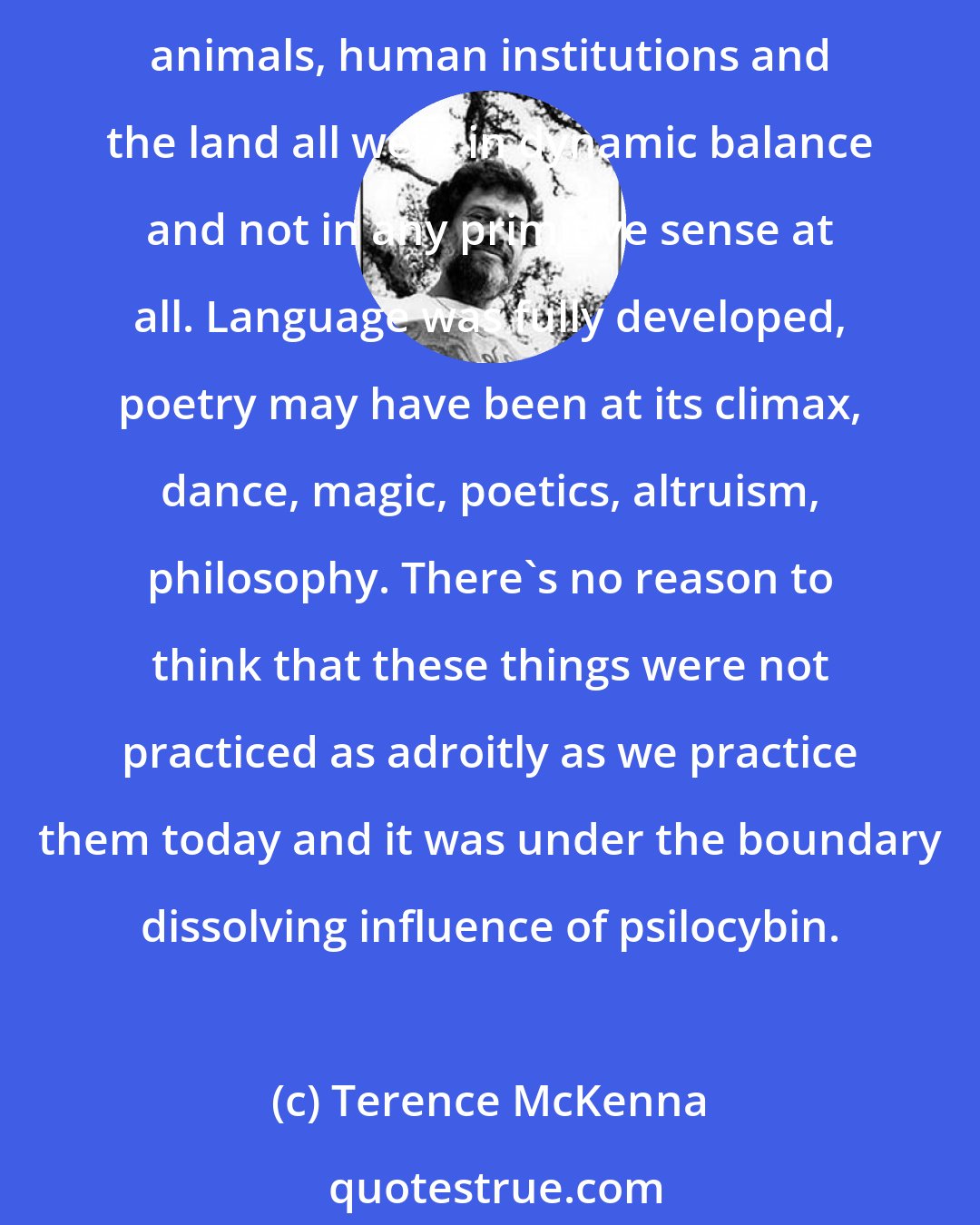 Terence McKenna: Sometime in the last 50,000 years, before 12,000 years ago, a kind of paradise came into existence. A situation in which men and women, parents and children, people and animals, human institutions and the land all were in dynamic balance and not in any primitive sense at all. Language was fully developed, poetry may have been at its climax, dance, magic, poetics, altruism, philosophy. There's no reason to think that these things were not practiced as adroitly as we practice them today and it was under the boundary dissolving influence of psilocybin.