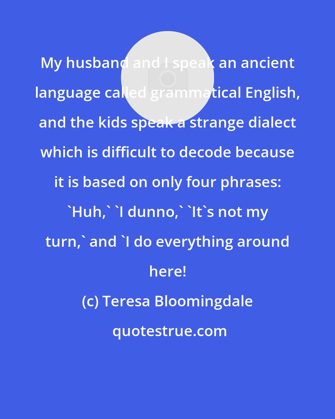 Teresa Bloomingdale: My husband and I speak an ancient language called grammatical English, and the kids speak a strange dialect which is difficult to decode because it is based on only four phrases: 'Huh,' 'I dunno,' 'It's not my turn,' and 'I do everything around here!
