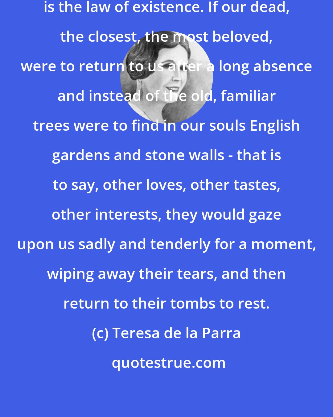 Teresa de la Parra: Memories do not change, and change is the law of existence. If our dead, the closest, the most beloved, were to return to us after a long absence and instead of the old, familiar trees were to find in our souls English gardens and stone walls - that is to say, other loves, other tastes, other interests, they would gaze upon us sadly and tenderly for a moment, wiping away their tears, and then return to their tombs to rest.