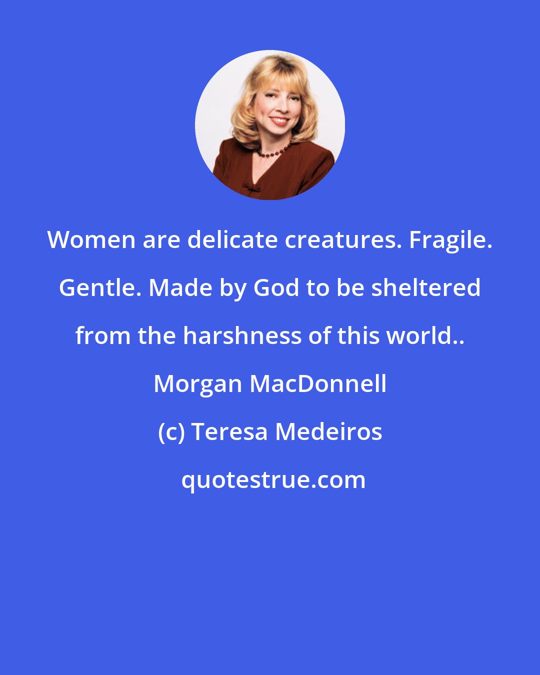 Teresa Medeiros: Women are delicate creatures. Fragile. Gentle. Made by God to be sheltered from the harshness of this world.. Morgan MacDonnell