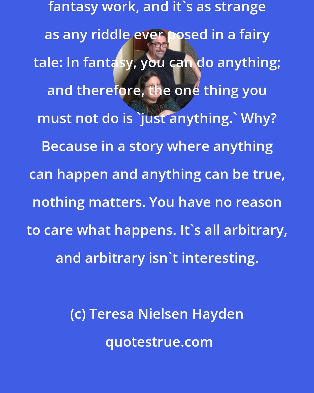 Teresa Nielsen Hayden: There's a rule for what makes good fantasy work, and it's as strange as any riddle ever posed in a fairy tale: In fantasy, you can do anything; and therefore, the one thing you must not do is 'just anything.' Why? Because in a story where anything can happen and anything can be true, nothing matters. You have no reason to care what happens. It's all arbitrary, and arbitrary isn't interesting.