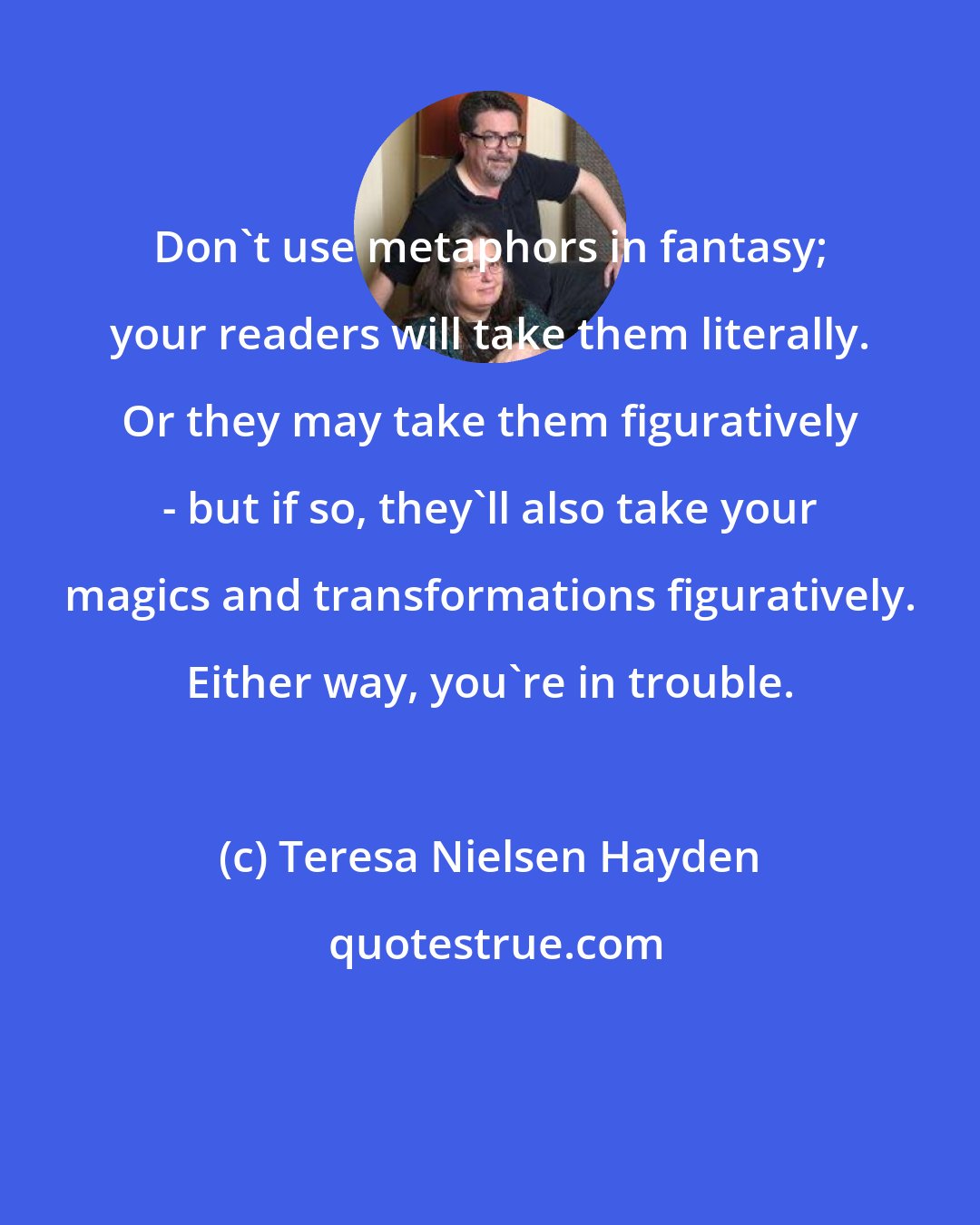 Teresa Nielsen Hayden: Don't use metaphors in fantasy; your readers will take them literally. Or they may take them figuratively - but if so, they'll also take your magics and transformations figuratively. Either way, you're in trouble.