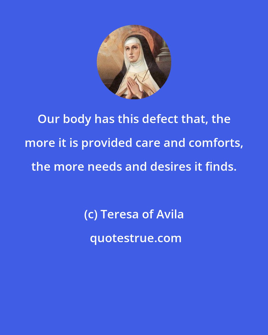 Teresa of Avila: Our body has this defect that, the more it is provided care and comforts, the more needs and desires it finds.