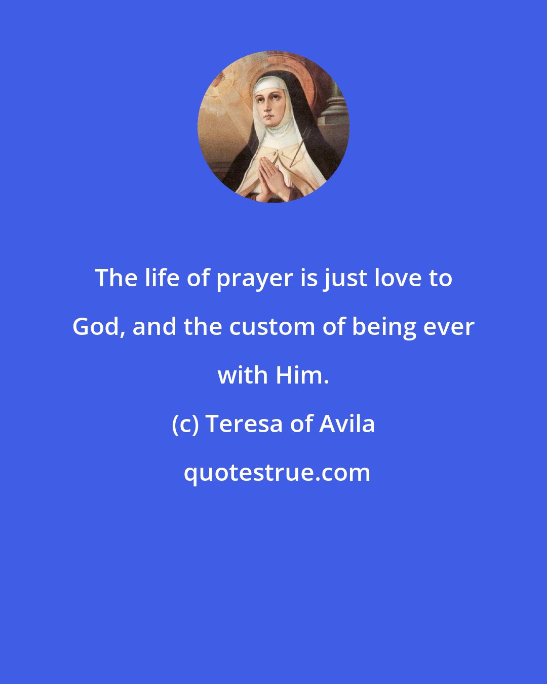 Teresa of Avila: The life of prayer is just love to God, and the custom of being ever with Him.