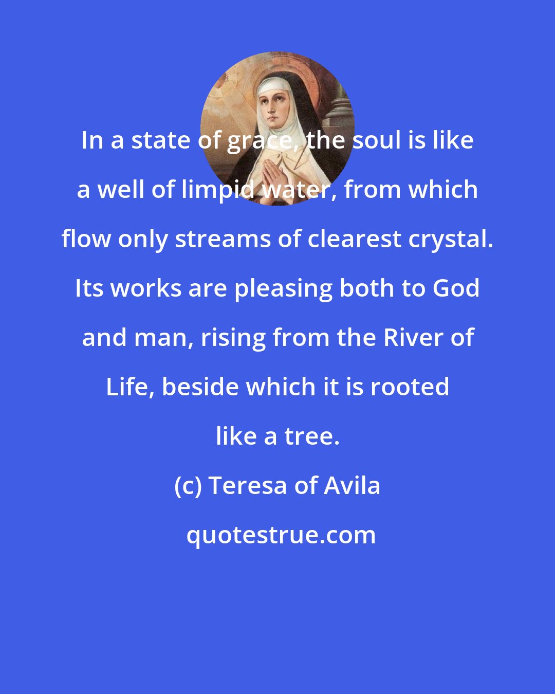 Teresa of Avila: In a state of grace, the soul is like a well of limpid water, from which flow only streams of clearest crystal. Its works are pleasing both to God and man, rising from the River of Life, beside which it is rooted like a tree.
