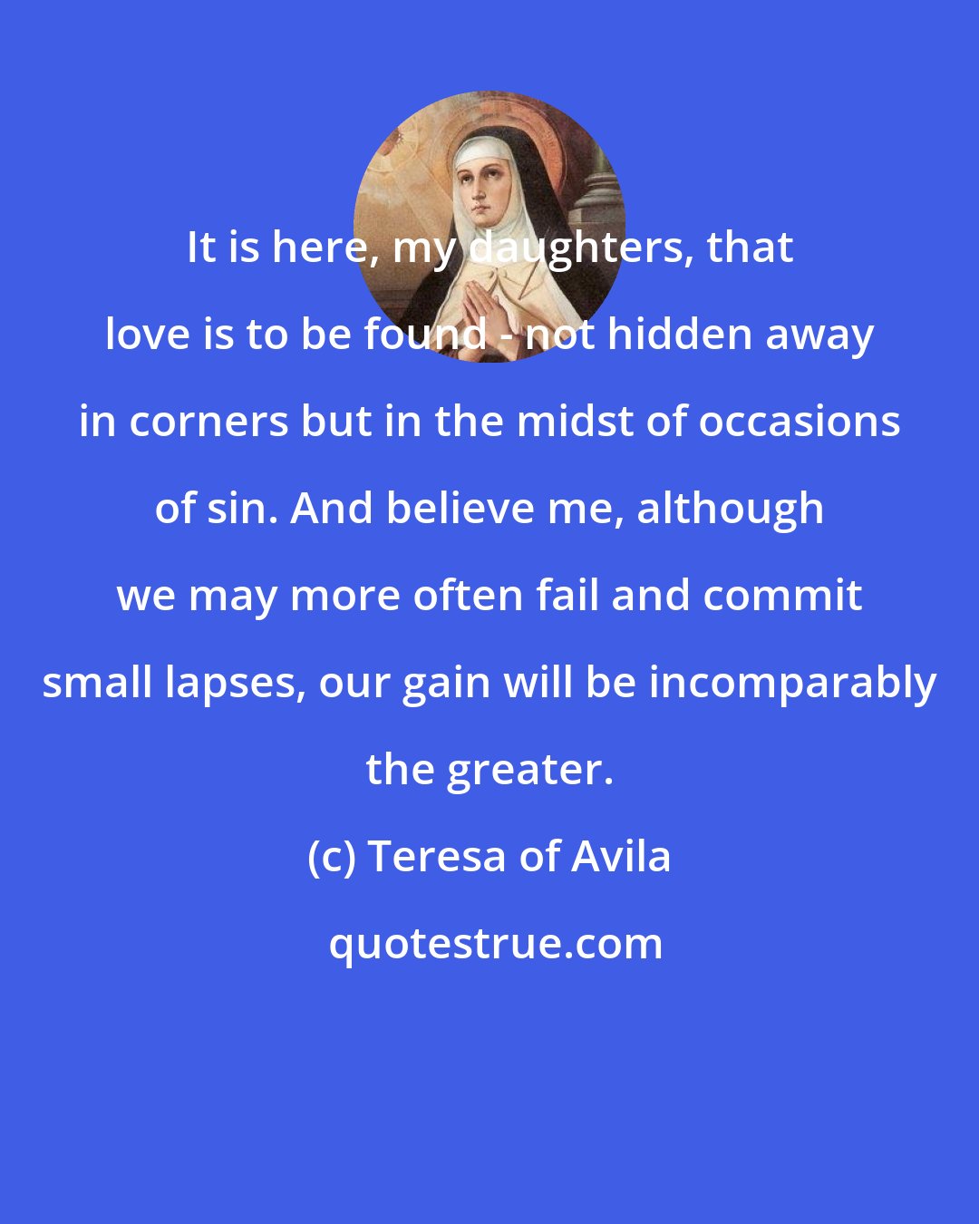 Teresa of Avila: It is here, my daughters, that love is to be found - not hidden away in corners but in the midst of occasions of sin. And believe me, although we may more often fail and commit small lapses, our gain will be incomparably the greater.