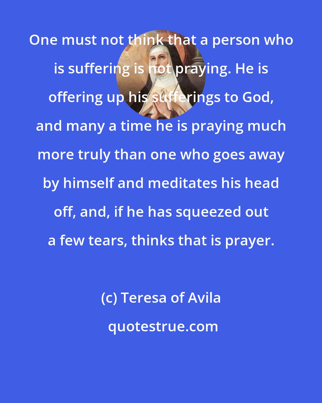Teresa of Avila: One must not think that a person who is suffering is not praying. He is offering up his sufferings to God, and many a time he is praying much more truly than one who goes away by himself and meditates his head off, and, if he has squeezed out a few tears, thinks that is prayer.