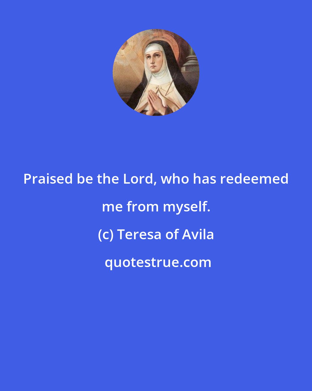 Teresa of Avila: Praised be the Lord, who has redeemed me from myself.