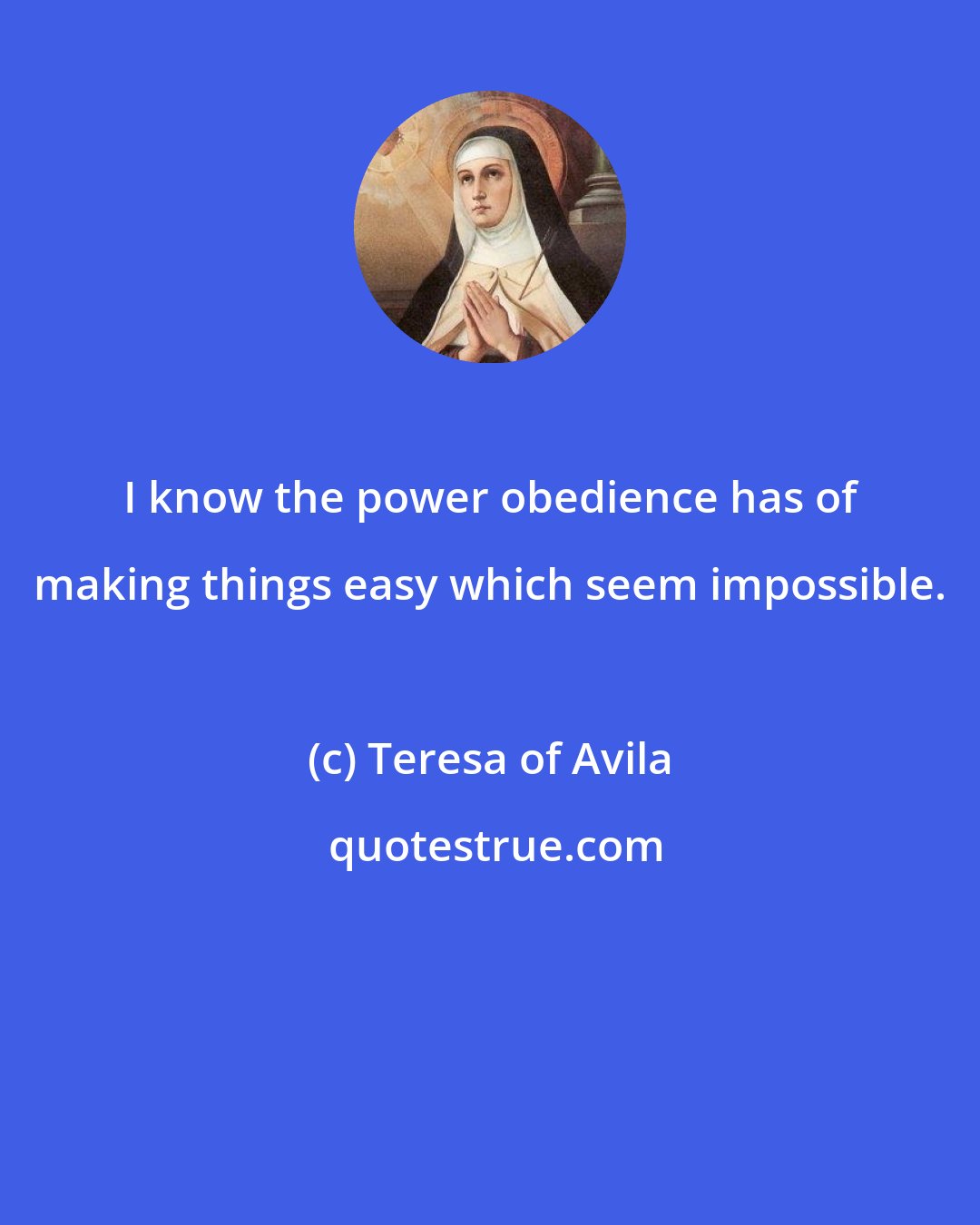 Teresa of Avila: I know the power obedience has of making things easy which seem impossible.