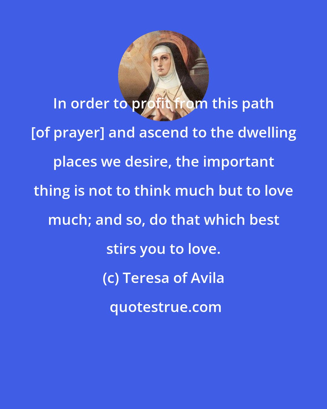 Teresa of Avila: In order to profit from this path [of prayer] and ascend to the dwelling places we desire, the important thing is not to think much but to love much; and so, do that which best stirs you to love.
