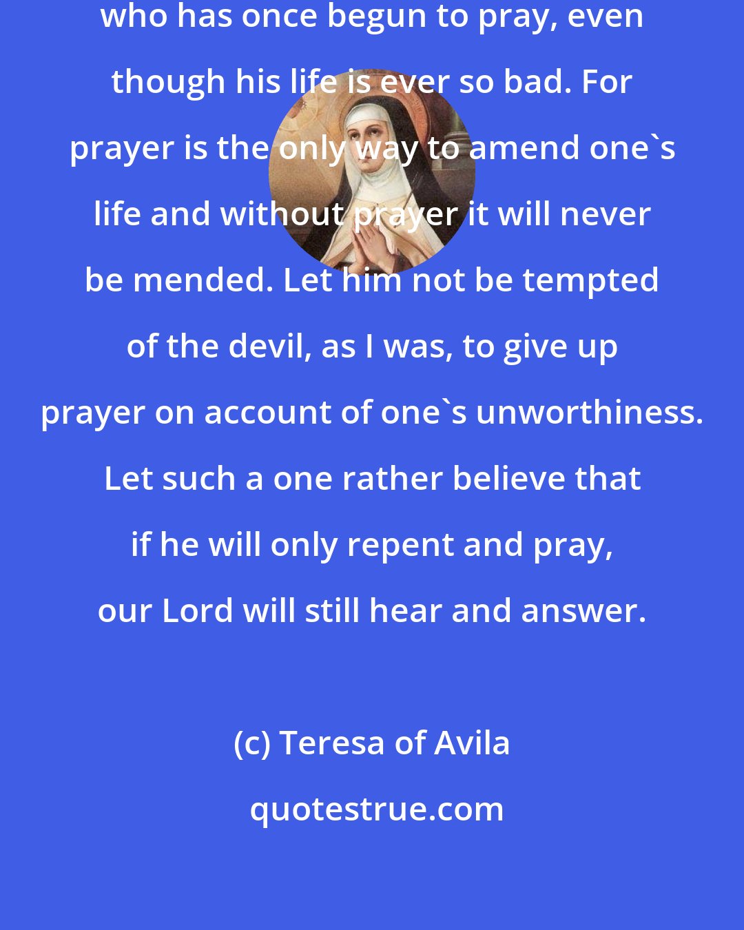 Teresa of Avila: Let him never cease from prayer, who has once begun to pray, even though his life is ever so bad. For prayer is the only way to amend one's life and without prayer it will never be mended. Let him not be tempted of the devil, as I was, to give up prayer on account of one's unworthiness. Let such a one rather believe that if he will only repent and pray, our Lord will still hear and answer.