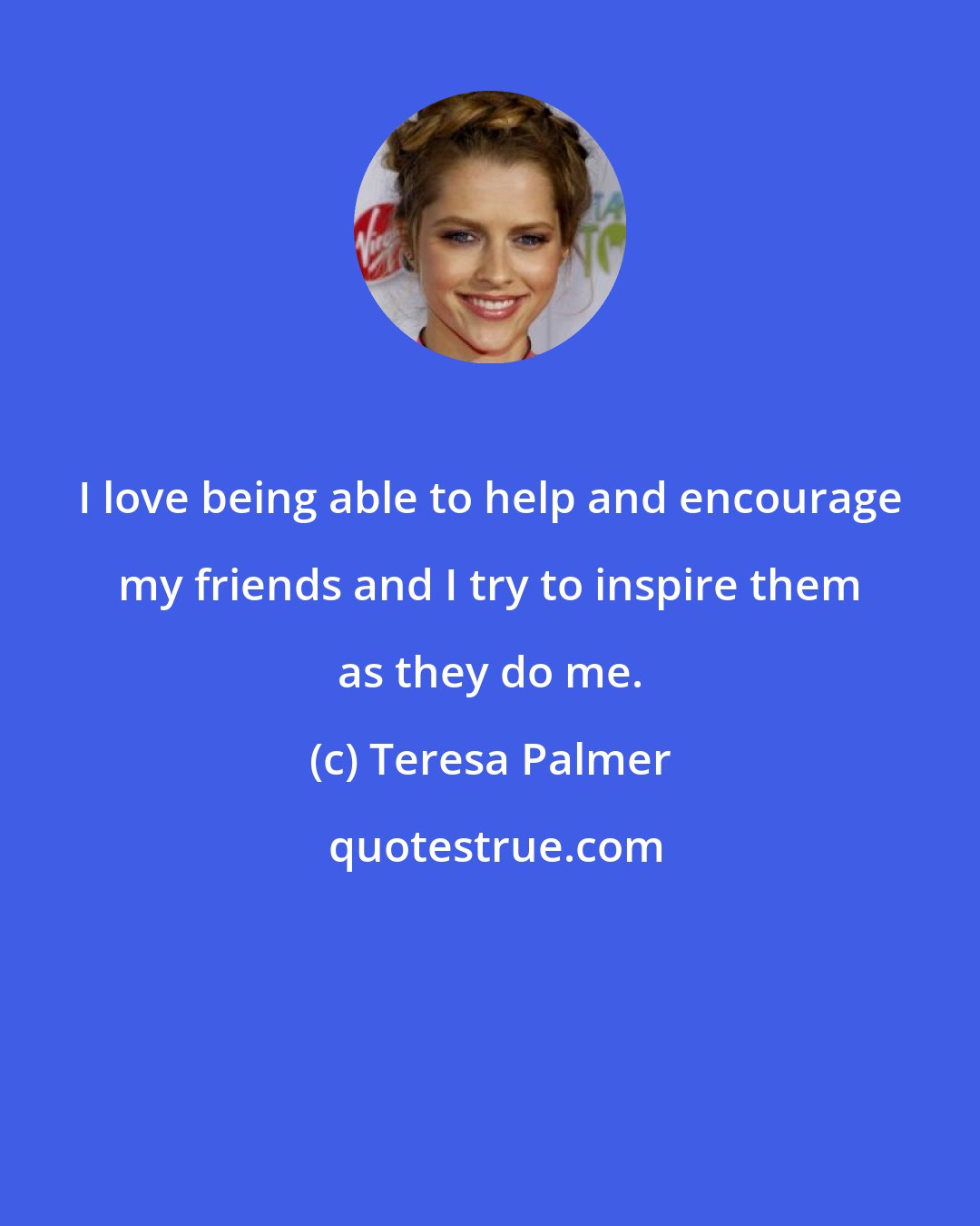 Teresa Palmer: I love being able to help and encourage my friends and I try to inspire them as they do me.