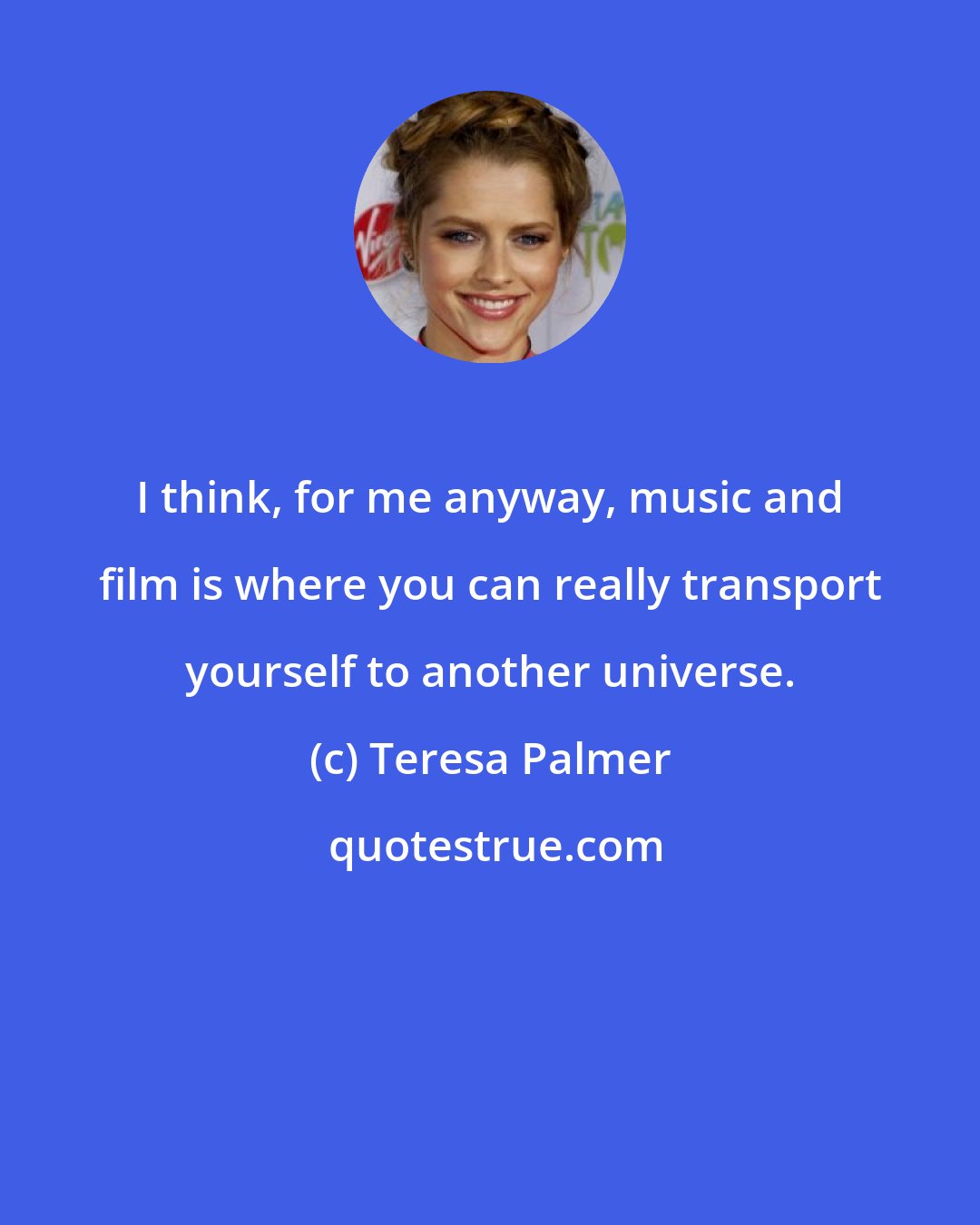 Teresa Palmer: I think, for me anyway, music and film is where you can really transport yourself to another universe.