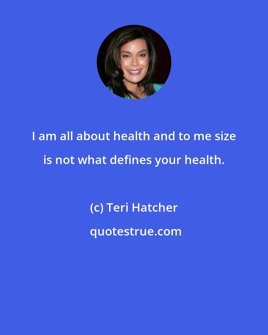 Teri Hatcher: I am all about health and to me size is not what defines your health.