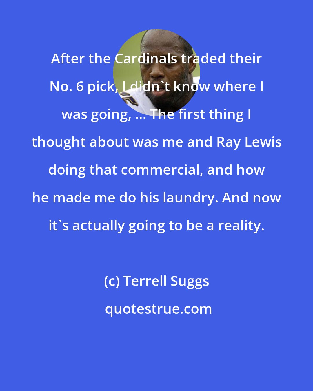 Terrell Suggs: After the Cardinals traded their No. 6 pick, I didn't know where I was going, ... The first thing I thought about was me and Ray Lewis doing that commercial, and how he made me do his laundry. And now it's actually going to be a reality.
