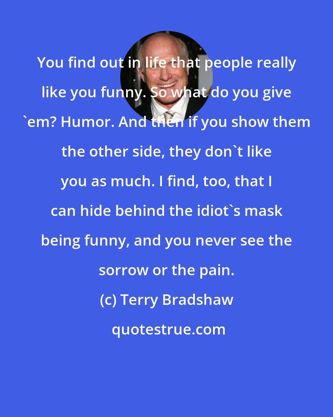 Terry Bradshaw: You find out in life that people really like you funny. So what do you give 'em? Humor. And then if you show them the other side, they don't like you as much. I find, too, that I can hide behind the idiot's mask being funny, and you never see the sorrow or the pain.
