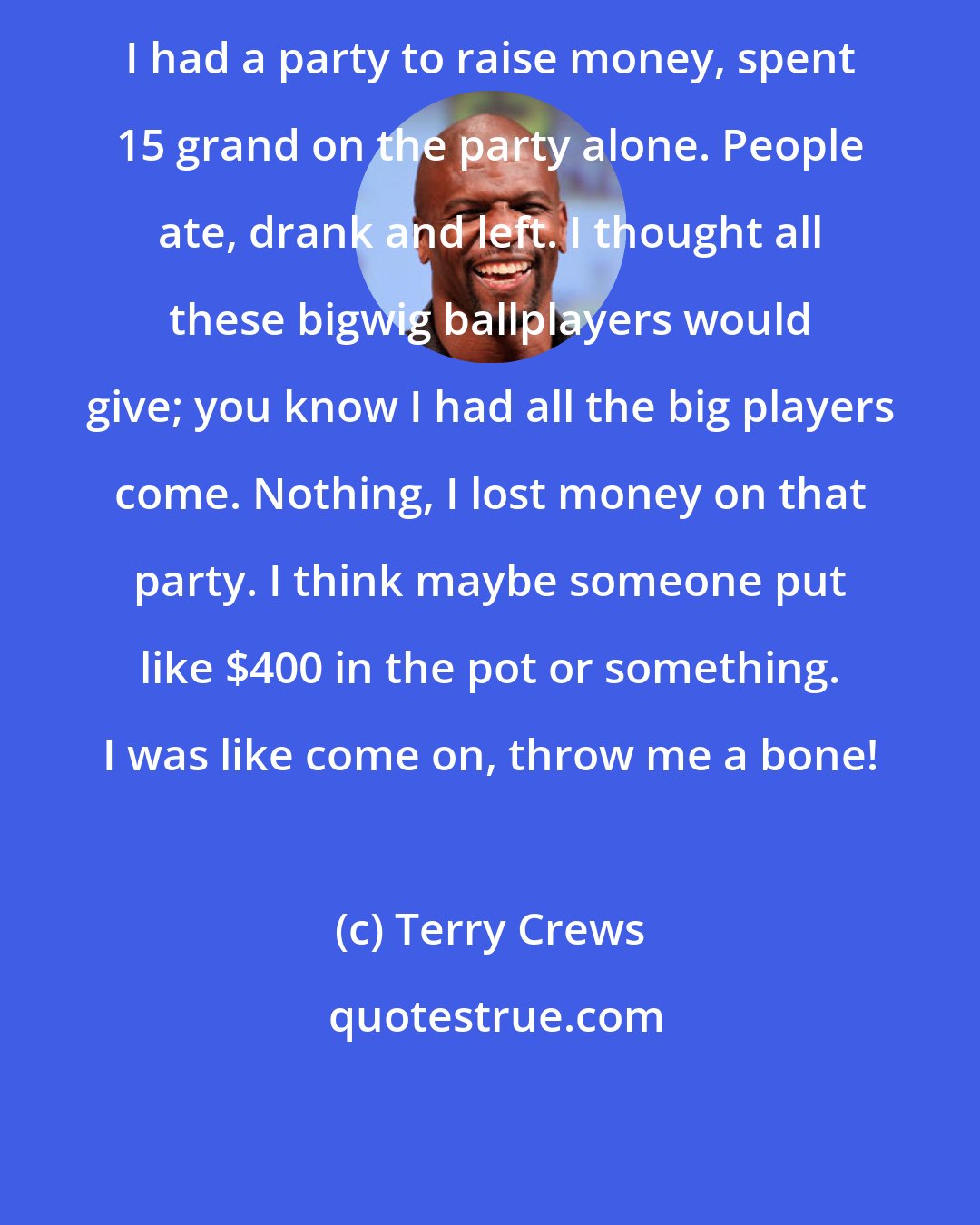 Terry Crews: I had a party to raise money, spent 15 grand on the party alone. People ate, drank and left. I thought all these bigwig ballplayers would give; you know I had all the big players come. Nothing, I lost money on that party. I think maybe someone put like $400 in the pot or something. I was like come on, throw me a bone!