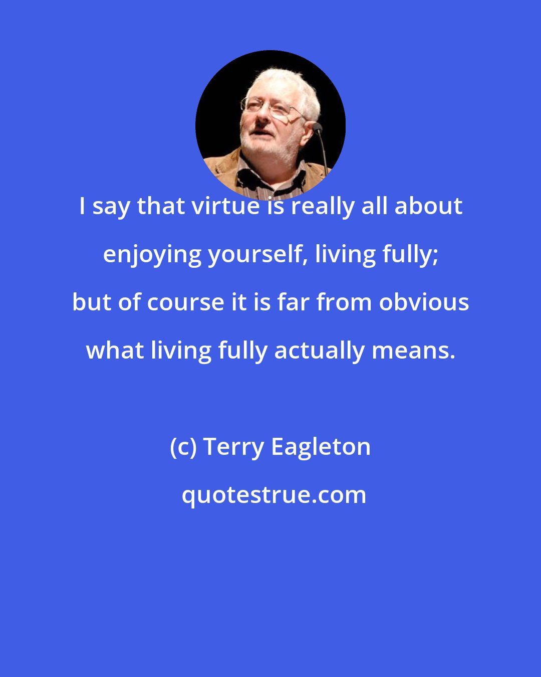 Terry Eagleton: I say that virtue is really all about enjoying yourself, living fully; but of course it is far from obvious what living fully actually means.