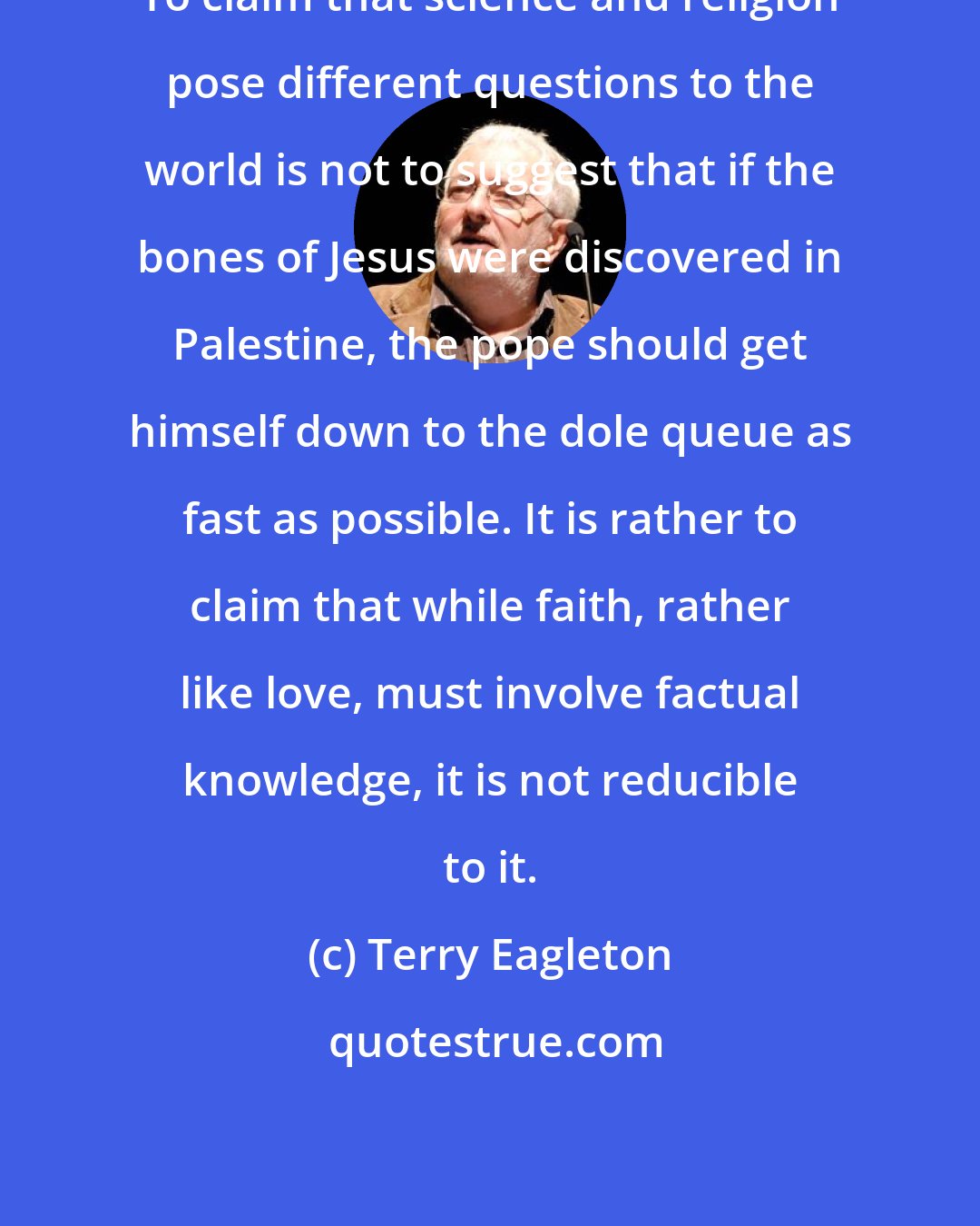 Terry Eagleton: To claim that science and religion pose different questions to the world is not to suggest that if the bones of Jesus were discovered in Palestine, the pope should get himself down to the dole queue as fast as possible. It is rather to claim that while faith, rather like love, must involve factual knowledge, it is not reducible to it.