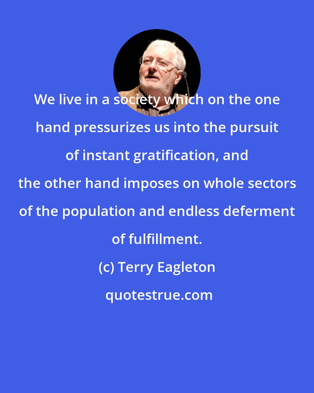 Terry Eagleton: We live in a society which on the one hand pressurizes us into the pursuit of instant gratification, and the other hand imposes on whole sectors of the population and endless deferment of fulfillment.