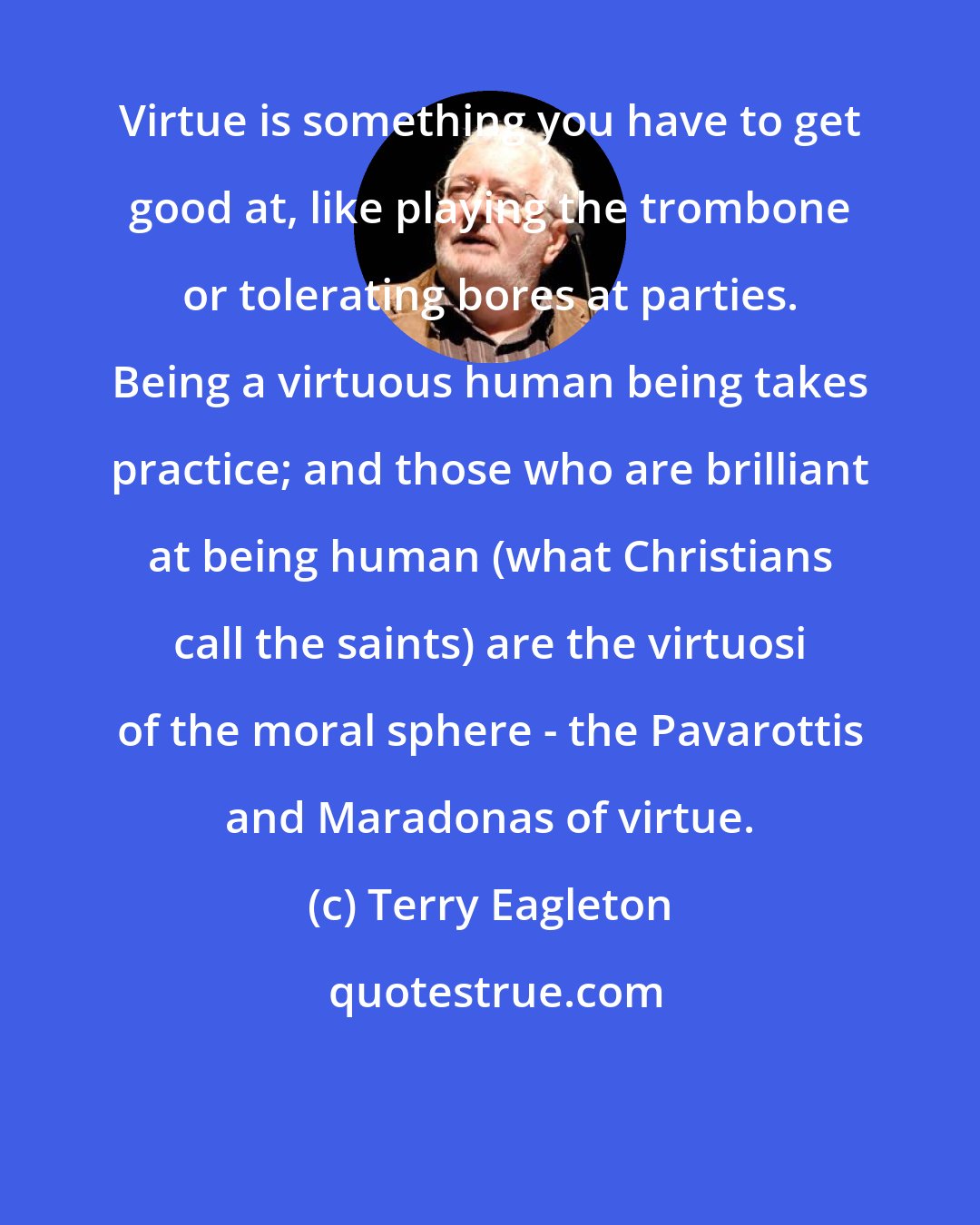 Terry Eagleton: Virtue is something you have to get good at, like playing the trombone or tolerating bores at parties. Being a virtuous human being takes practice; and those who are brilliant at being human (what Christians call the saints) are the virtuosi of the moral sphere - the Pavarottis and Maradonas of virtue.