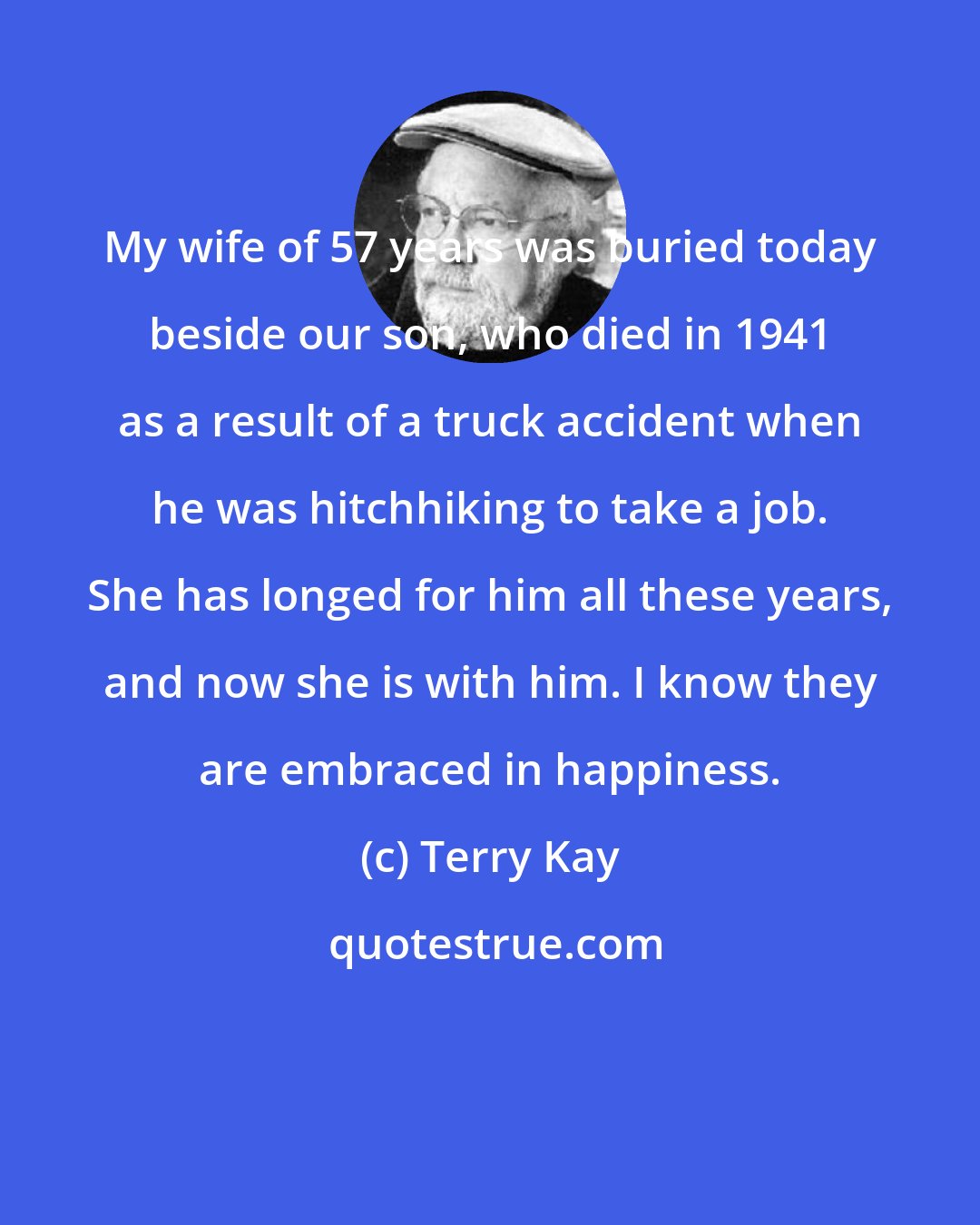 Terry Kay: My wife of 57 years was buried today beside our son, who died in 1941 as a result of a truck accident when he was hitchhiking to take a job. She has longed for him all these years, and now she is with him. I know they are embraced in happiness.