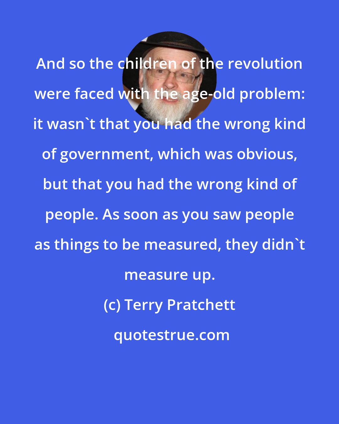Terry Pratchett: And so the children of the revolution were faced with the age-old problem: it wasn't that you had the wrong kind of government, which was obvious, but that you had the wrong kind of people. As soon as you saw people as things to be measured, they didn't measure up.