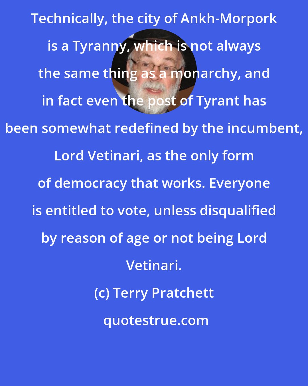 Terry Pratchett: Technically, the city of Ankh-Morpork is a Tyranny, which is not always the same thing as a monarchy, and in fact even the post of Tyrant has been somewhat redefined by the incumbent, Lord Vetinari, as the only form of democracy that works. Everyone is entitled to vote, unless disqualified by reason of age or not being Lord Vetinari.