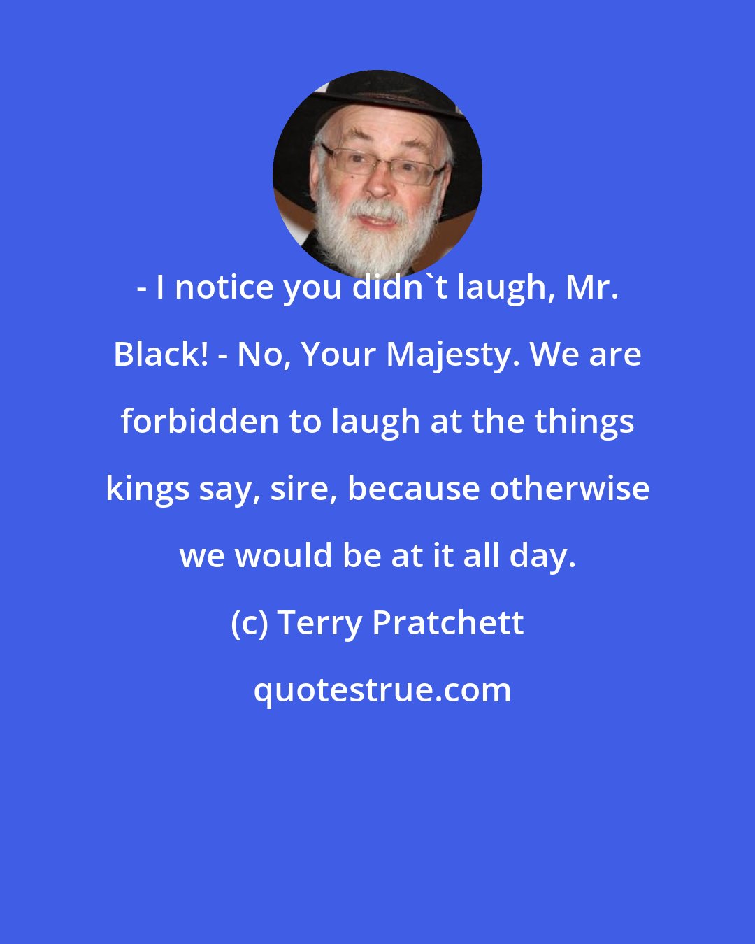 Terry Pratchett: - I notice you didn't laugh, Mr. Black! - No, Your Majesty. We are forbidden to laugh at the things kings say, sire, because otherwise we would be at it all day.