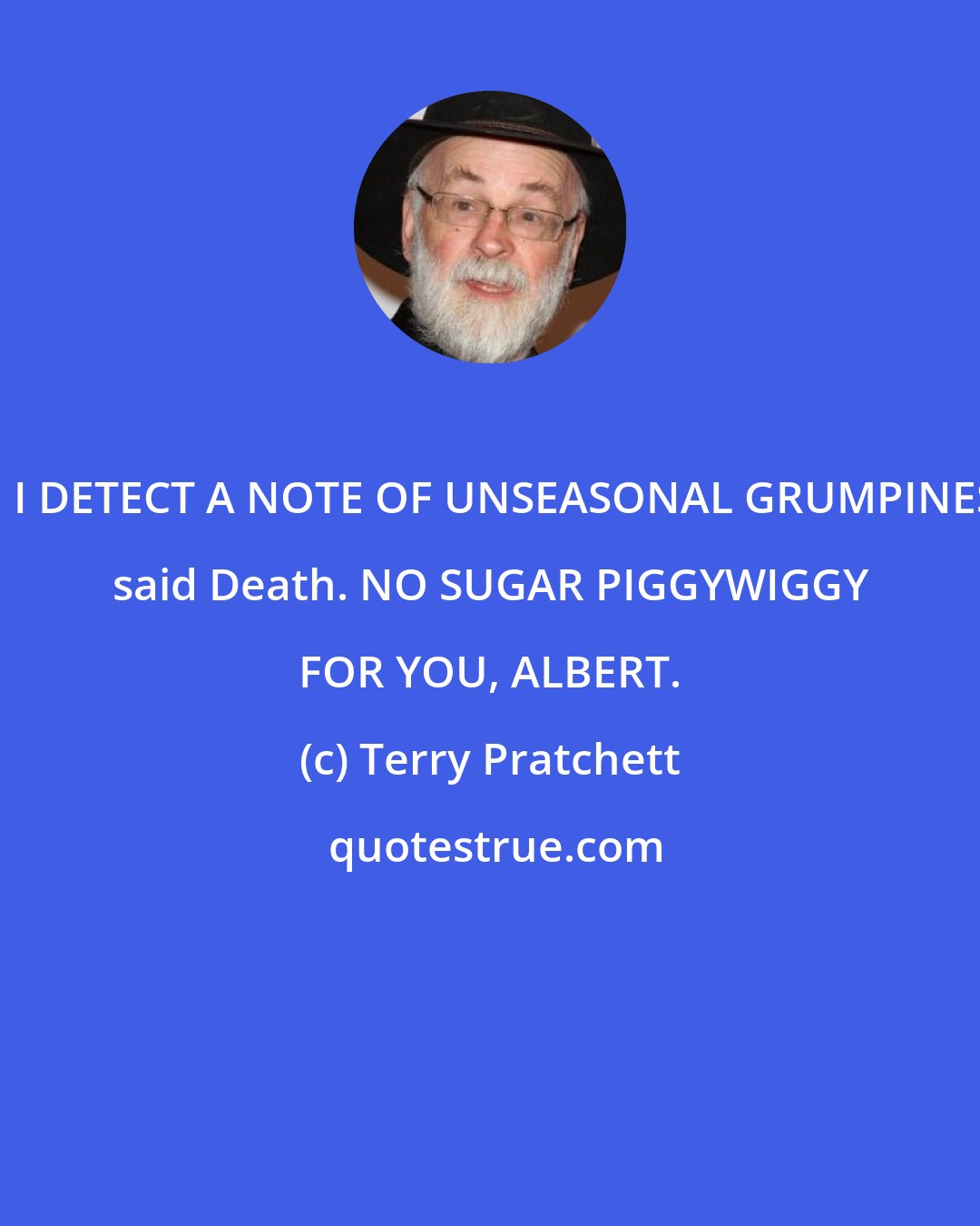 Terry Pratchett: DO I DETECT A NOTE OF UNSEASONAL GRUMPINESS? said Death. NO SUGAR PIGGYWIGGY FOR YOU, ALBERT.