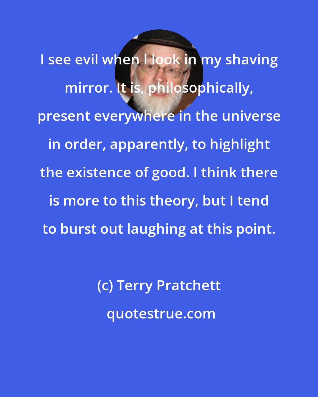 Terry Pratchett: I see evil when I look in my shaving mirror. It is, philosophically, present everywhere in the universe in order, apparently, to highlight the existence of good. I think there is more to this theory, but I tend to burst out laughing at this point.