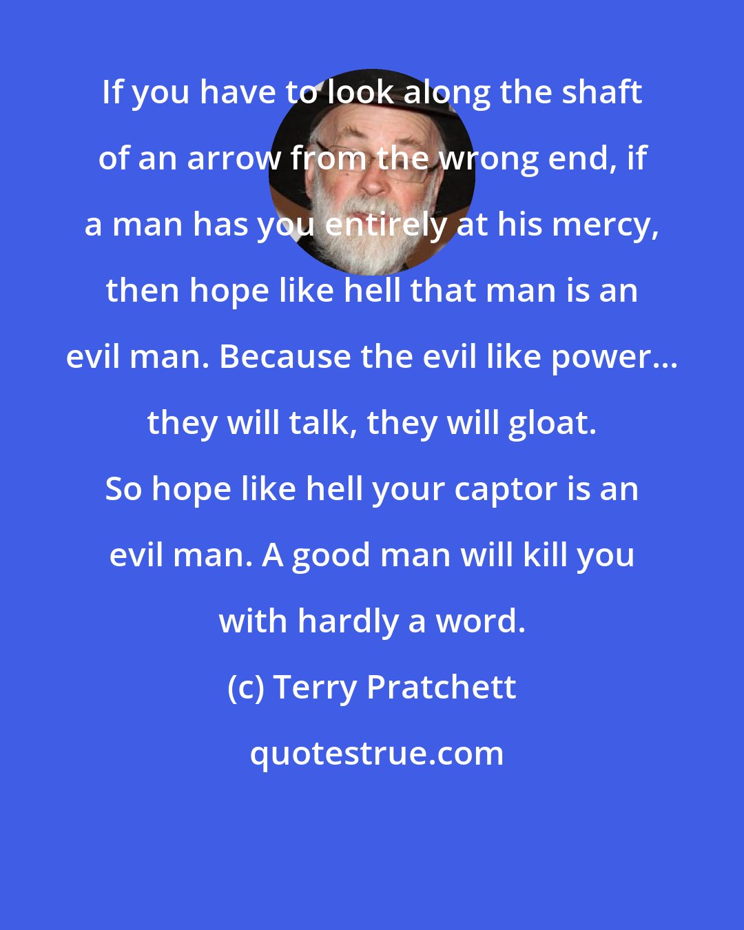 Terry Pratchett: If you have to look along the shaft of an arrow from the wrong end, if a man has you entirely at his mercy, then hope like hell that man is an evil man. Because the evil like power... they will talk, they will gloat. So hope like hell your captor is an evil man. A good man will kill you with hardly a word.