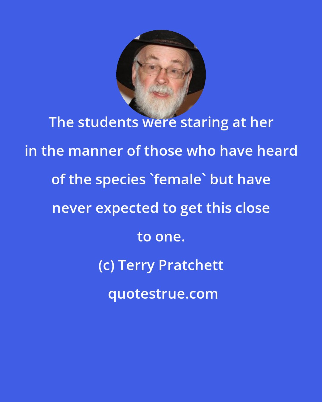 Terry Pratchett: The students were staring at her in the manner of those who have heard of the species 'female' but have never expected to get this close to one.