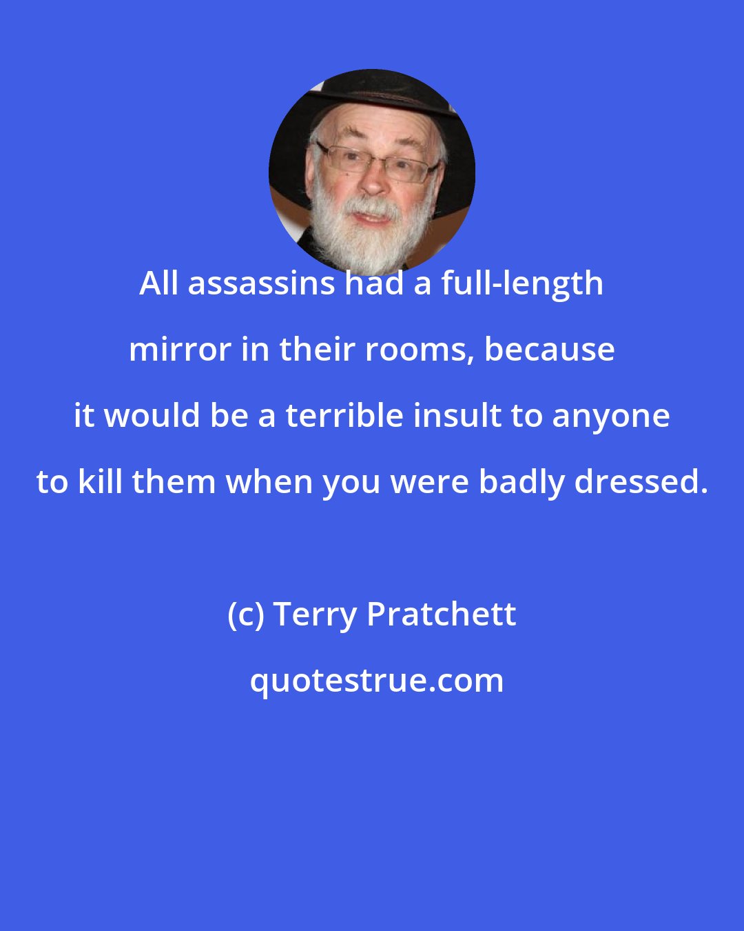 Terry Pratchett: All assassins had a full-length mirror in their rooms, because it would be a terrible insult to anyone to kill them when you were badly dressed.