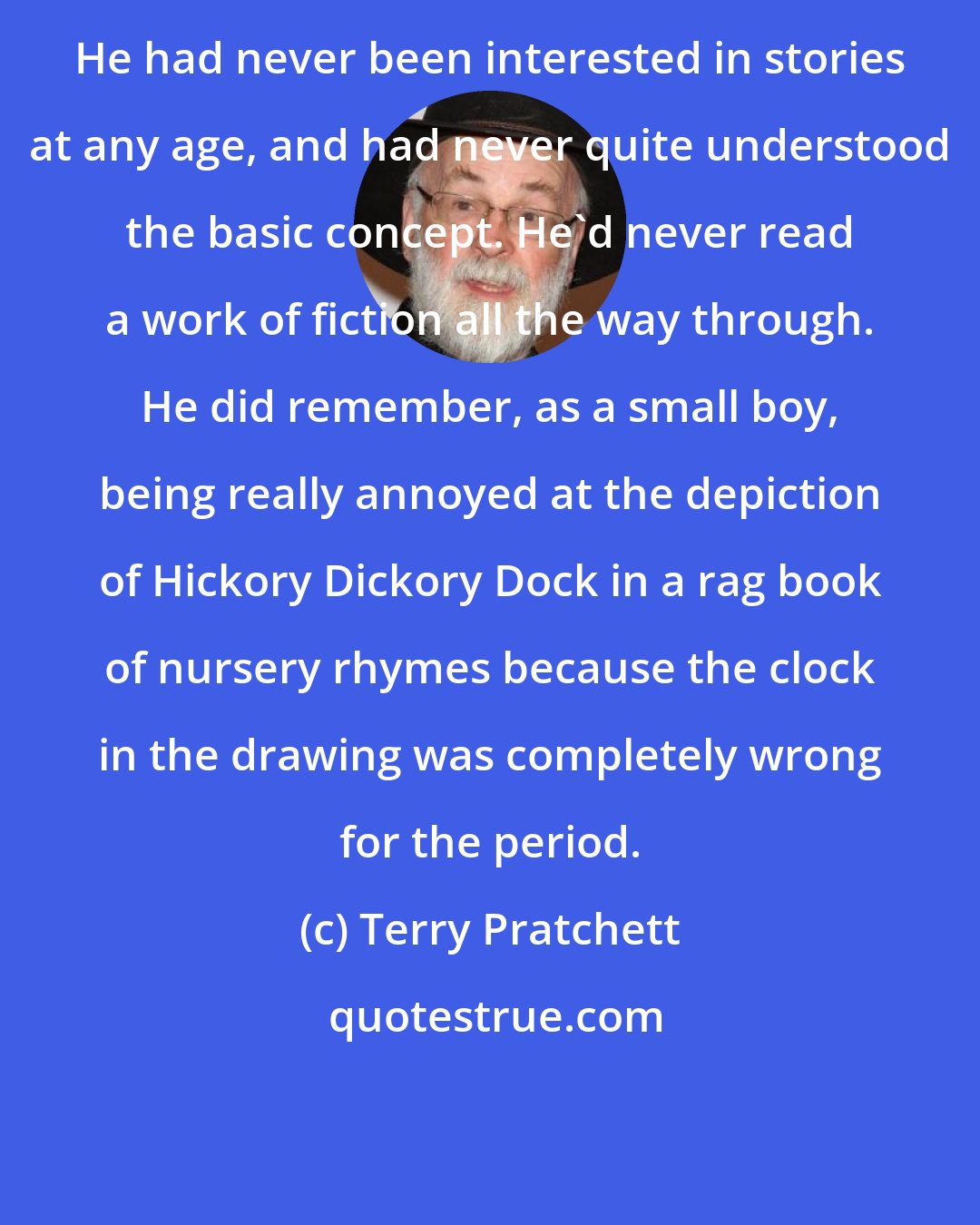 Terry Pratchett: He had never been interested in stories at any age, and had never quite understood the basic concept. He'd never read a work of fiction all the way through. He did remember, as a small boy, being really annoyed at the depiction of Hickory Dickory Dock in a rag book of nursery rhymes because the clock in the drawing was completely wrong for the period.