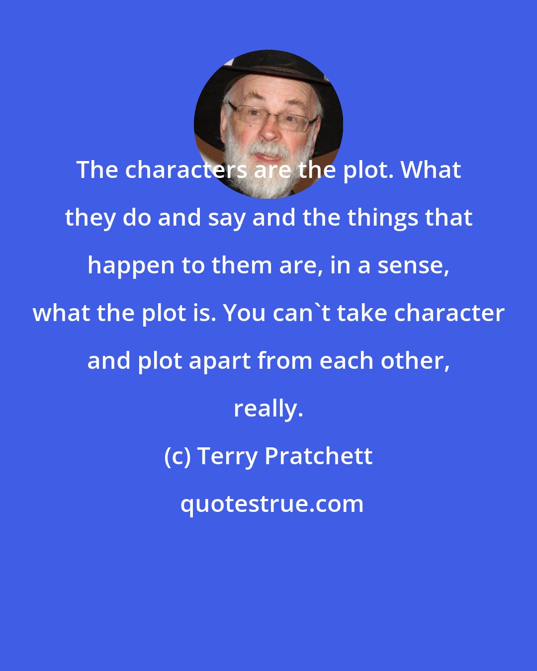 Terry Pratchett: The characters are the plot. What they do and say and the things that happen to them are, in a sense, what the plot is. You can't take character and plot apart from each other, really.