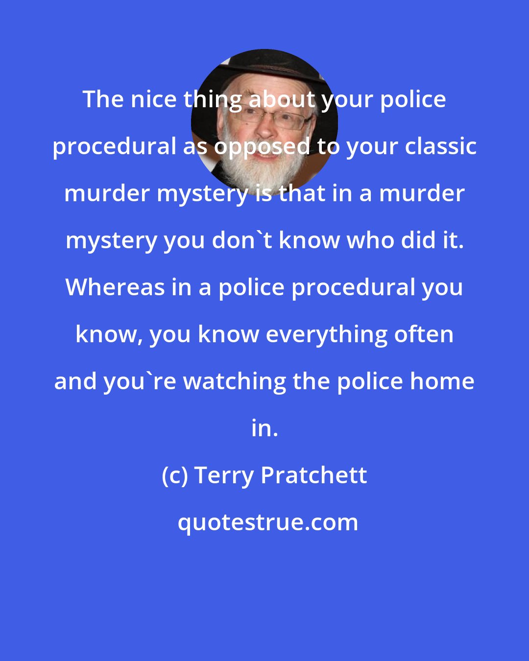 Terry Pratchett: The nice thing about your police procedural as opposed to your classic murder mystery is that in a murder mystery you don't know who did it. Whereas in a police procedural you know, you know everything often and you're watching the police home in.